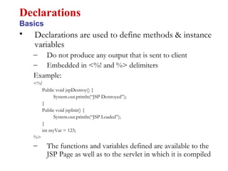 • Declarations are used to define methods & instance
variables
– Do not produce any output that is sent to client
– Embedded in <%! and %> delimiters
Example:
<%!
Public void jspDestroy() {
System.out.println(“JSP Destroyed”);
}
Public void jspInit() {
System.out.println(“JSP Loaded”);
}
int myVar = 123;
%>
– The functions and variables defined are available to the
JSP Page as well as to the servlet in which it is compiled
Declarations
Basics
 