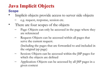 • Implicit objects provide access to server side objects
– e.g. request, response, session etc.
• There are four scopes of the objects
– Page: Objects can only be accessed in the page where they
are referenced
– Request: Objects can be accessed within all pages that
serve the current request.
(Including the pages that are forwarded to and included in
the original jsp page)
– Session: Objects can be accessed within the JSP pages for
which the objects are defined
– Application: Objects can be accessed by all JSP pages in a
given context
Java Implicit Objects
Scope
 