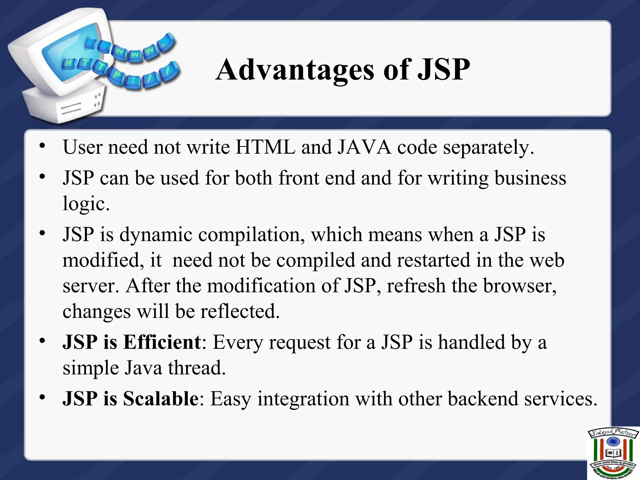 Advantages of JSP
• User need not write HTML and JAVA code separately.
• JSP can be used for both front end and for writing business
logic.
• JSP is dynamic compilation, which means when a JSP is
modified, it need not be compiled and restarted in the web
server. After the modification of JSP, refresh the browser,
changes will be reflected.
• JSP is Efficient: Every request for a JSP is handled by a
simple Java thread.
• JSP is Scalable: Easy integration with other backend services.
 