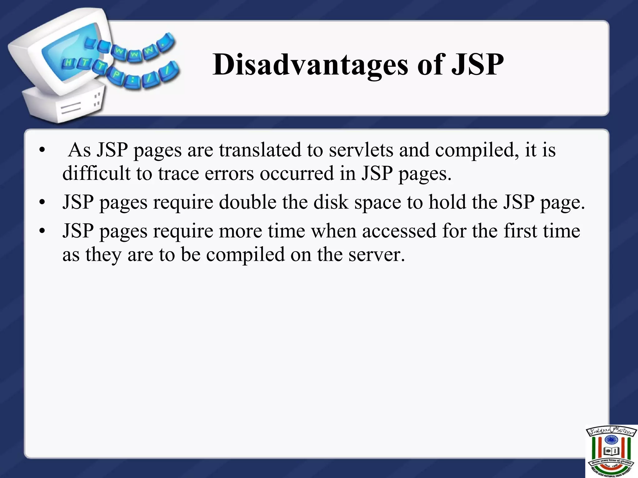 • As JSP pages are translated to servlets and compiled, it is
difficult to trace errors occurred in JSP pages.
• JSP pages require double the disk space to hold the JSP page.
• JSP pages require more time when accessed for the first time
as they are to be compiled on the server.
Disadvantages of JSP
 