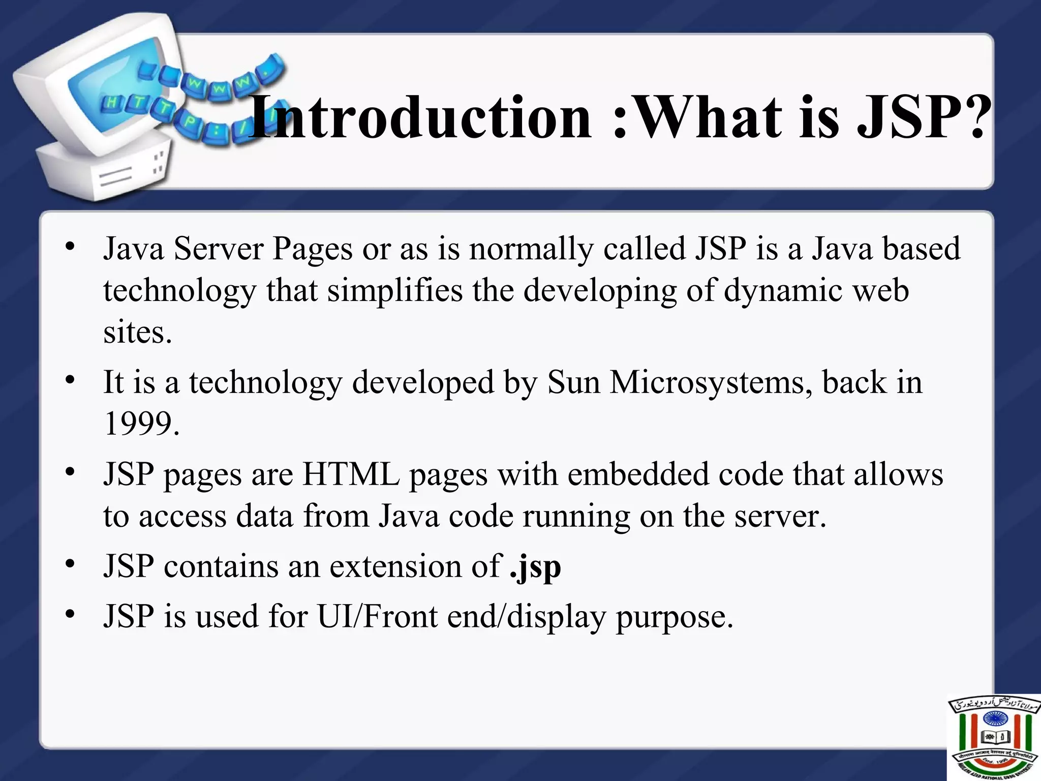 Introduction :What is JSP?
• Java Server Pages or as is normally called JSP is a Java based
technology that simplifies the developing of dynamic web
sites.
• It is a technology developed by Sun Microsystems, back in
1999.
• JSP pages are HTML pages with embedded code that allows
to access data from Java code running on the server.
• JSP contains an extension of .jsp
• JSP is used for UI/Front end/display purpose.
 