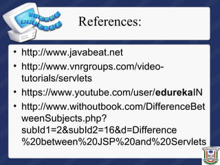 References:
• http://www.javabeat.net
• http://www.vnrgroups.com/video-
tutorials/servlets
• https://www.youtube.com/user/edurekaIN
• http://www.withoutbook.com/DifferenceBet
weenSubjects.php?
subId1=2&subId2=16&d=Difference
%20between%20JSP%20and%20Servlets
 