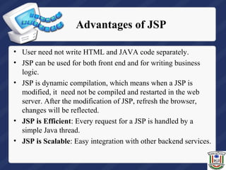 Advantages of JSP
• User need not write HTML and JAVA code separately.
• JSP can be used for both front end and for writing business
logic.
• JSP is dynamic compilation, which means when a JSP is
modified, it need not be compiled and restarted in the web
server. After the modification of JSP, refresh the browser,
changes will be reflected.
• JSP is Efficient: Every request for a JSP is handled by a
simple Java thread.
• JSP is Scalable: Easy integration with other backend services.
 