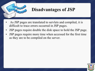 • As JSP pages are translated to servlets and compiled, it is
difficult to trace errors occurred in JSP pages.
• JSP pages require double the disk space to hold the JSP page.
• JSP pages require more time when accessed for the first time
as they are to be compiled on the server.
Disadvantages of JSP
 