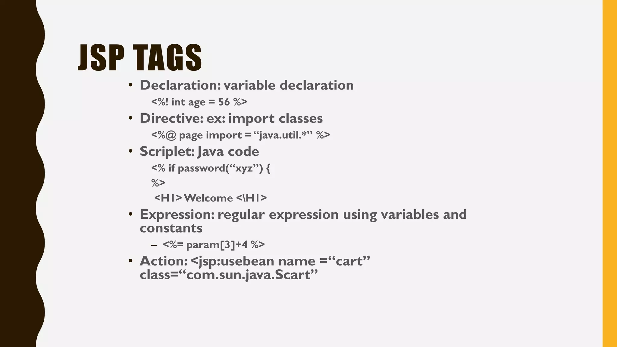 JSP TAGS
• Declaration: variable declaration
<%! int age = 56 %>
• Directive: ex: import classes
<%@ page import = “java.util.*” %>
• Scriplet: Java code
<% if password(“xyz”) {
%>
<H1>Welcome <H1>
• Expression: regular expression using variables and
constants
– <%= param[3]+4 %>
• Action: <jsp:usebean name =“cart”
class=“com.sun.java.Scart”
 