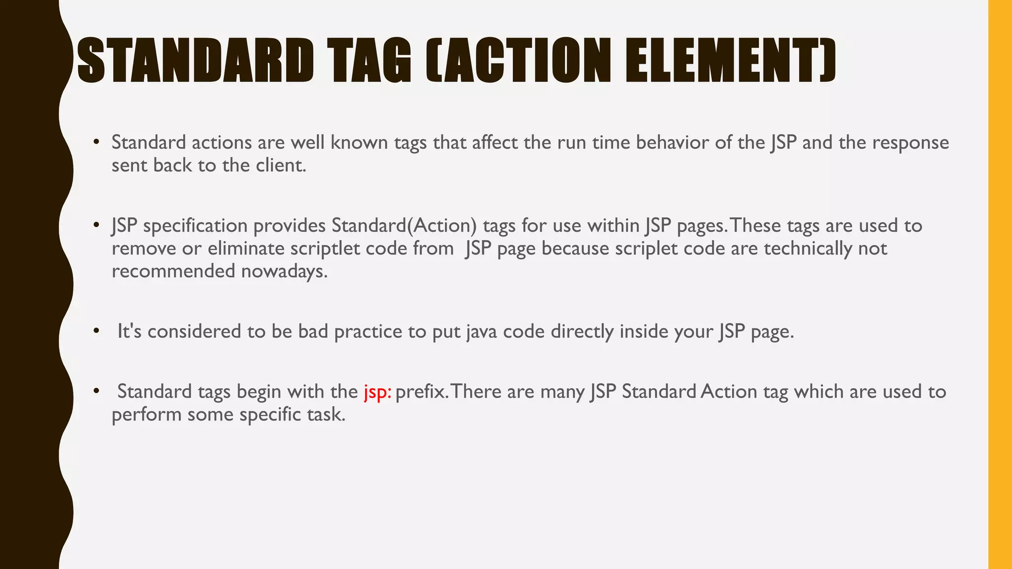 STANDARD TAG (ACTION ELEMENT)
• Standard actions are well known tags that affect the run time behavior of the JSP and the response
sent back to the client.
• JSP specification provides Standard(Action) tags for use within JSP pages.These tags are used to
remove or eliminate scriptlet code from JSP page because scriplet code are technically not
recommended nowadays.
• It's considered to be bad practice to put java code directly inside your JSP page.
• Standard tags begin with the jsp: prefix.There are many JSP Standard Action tag which are used to
perform some specific task.
 