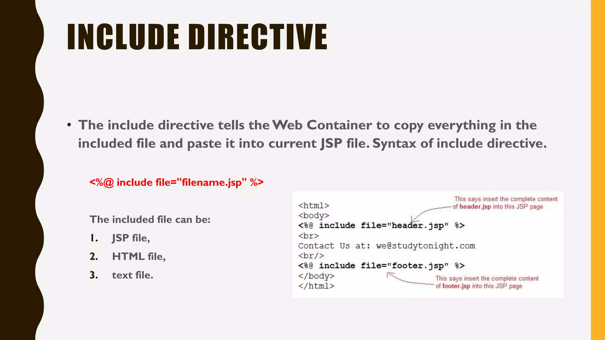 INCLUDE DIRECTIVE
• The include directive tells the Web Container to copy everything in the
included file and paste it into current JSP file. Syntax of include directive.
<%@ include file="filename.jsp" %>
The included file can be:
1. JSP file,
2. HTML file,
3. text file.
 