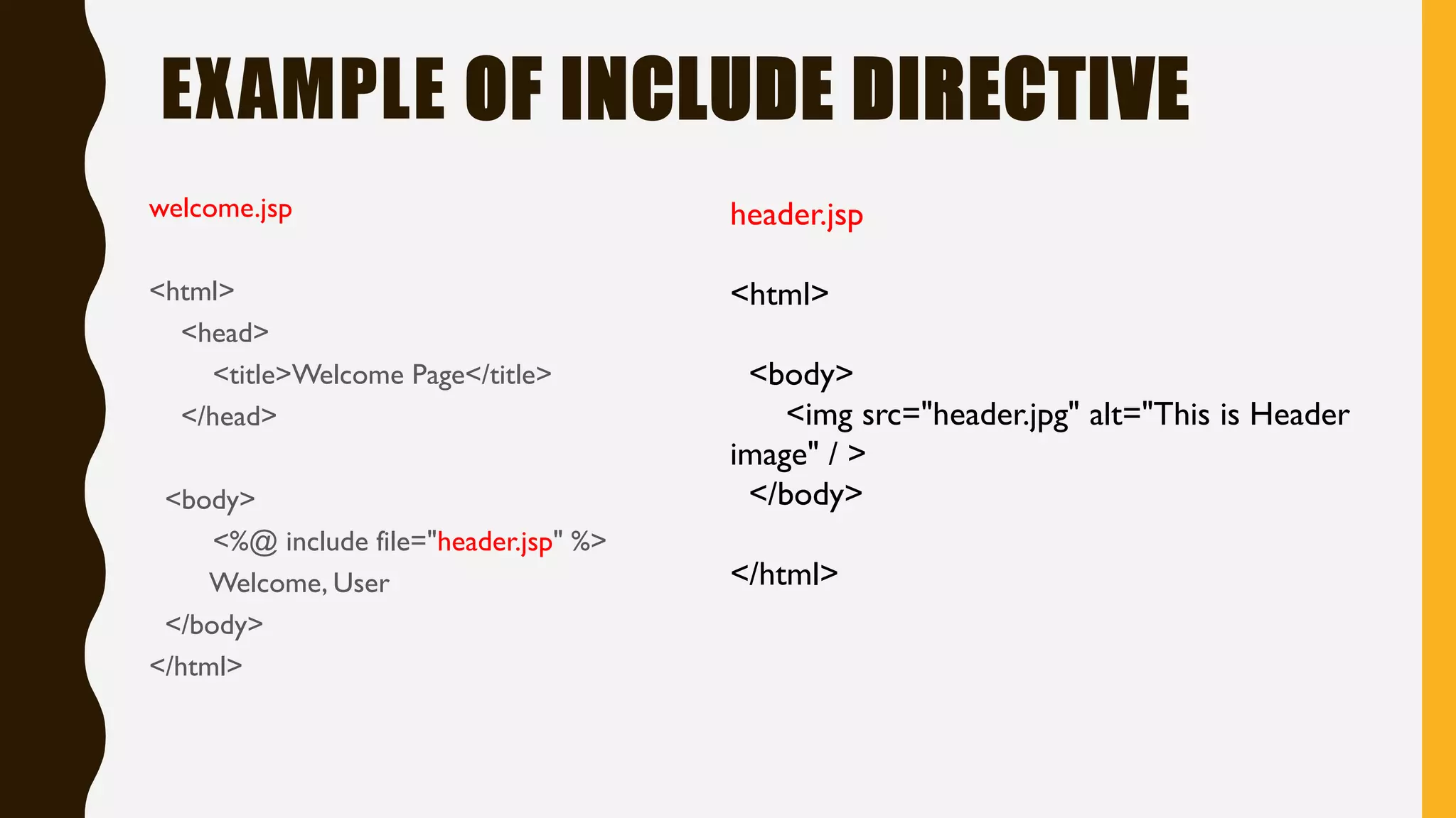 EXAMPLE OF INCLUDE DIRECTIVE
welcome.jsp
<html>
<head>
<title>Welcome Page</title>
</head>
<body>
<%@ include file="header.jsp" %>
Welcome, User
</body>
</html>
header.jsp
<html>
<body>
<img src="header.jpg" alt="This is Header
image" / >
</body>
</html>
 