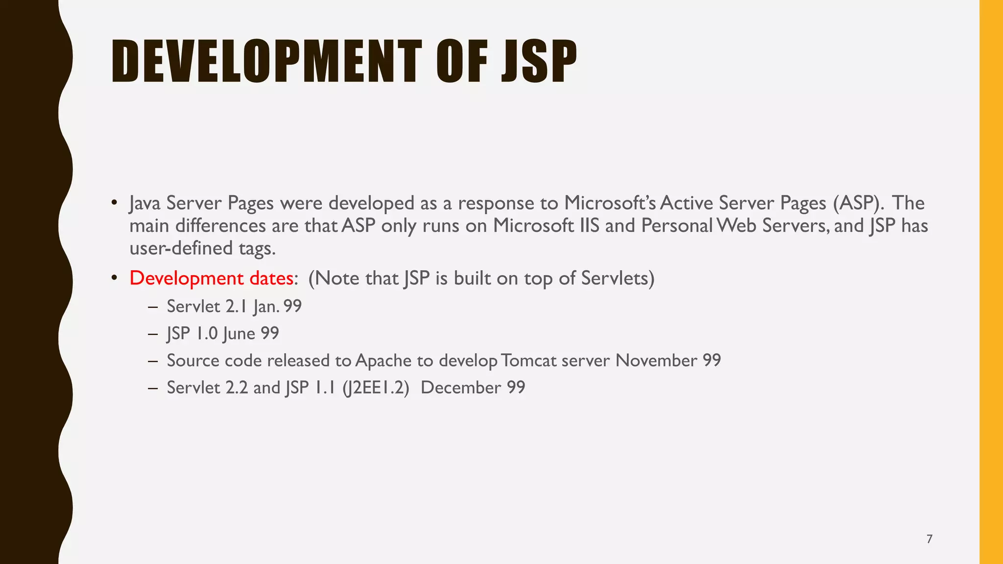 DEVELOPMENT OF JSP
• Java Server Pages were developed as a response to Microsoft’s Active Server Pages (ASP). The
main differences are that ASP only runs on Microsoft IIS and PersonalWeb Servers, and JSP has
user-defined tags.
• Development dates: (Note that JSP is built on top of Servlets)
– Servlet 2.1 Jan. 99
– JSP 1.0 June 99
– Source code released to Apache to developTomcat server November 99
– Servlet 2.2 and JSP 1.1 (J2EE1.2) December 99
7
 