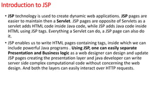 Introduction to JSP
• JSP technology is used to create dynamic web applications. JSP pages are
easier to maintain then a Servlet. JSP pages are opposite of Servlets as a
servlet adds HTML code inside Java code, while JSP adds Java code inside
HTML using JSP tags. Everything a Servlet can do, a JSP page can also do
it.
• JSP enables us to write HTML pages containing tags, inside which we can
include powerful Java programs . Using JSP, one can easily separate
Presentation and Business logic as a web designer can design and update
JSP pages creating the presentation layer and java developer can write
server side complex computational code without concerning the web
design. And both the layers can easily interact over HTTP requests.
 