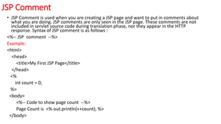 JSP Comment
• JSP Comment is used when you are creating a JSP page and want to put in comments about
what you are doing. JSP comments are only seen in the JSP page. These comments are not
included in servlet source code during translation phase, nor they appear in the HTTP
response. Syntax of JSP comment is as follows :
<%-- JSP comment --%>
Example:
<html>
<head>
<title>My First JSP Page</title>
</head>
<%
int count = 0;
%>
<body>
<%-- Code to show page count --%>
Page Count is <% out.println(++count); %>
</body>
 