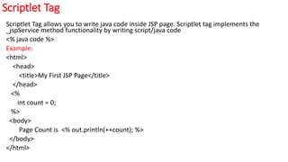 Scriptlet Tag
Scriptlet Tag allows you to write java code inside JSP page. Scriptlet tag implements the
_jspService method functionality by writing script/java code
<% java code %>
Example:
<html>
<head>
<title>My First JSP Page</title>
</head>
<%
int count = 0;
%>
<body>
Page Count is <% out.println(++count); %>
</body>
</html>
 