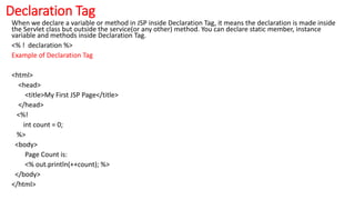 Declaration Tag
When we declare a variable or method in JSP inside Declaration Tag, it means the declaration is made inside
the Servlet class but outside the service(or any other) method. You can declare static member, instance
variable and methods inside Declaration Tag.
<% ! declaration %>
Example of Declaration Tag
<html>
<head>
<title>My First JSP Page</title>
</head>
<%!
int count = 0;
%>
<body>
Page Count is:
<% out.println(++count); %>
</body>
</html>
 