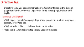 Directive Tag
• Directive Tag gives special instruction to Web Container at the time of
page translation. Directive tags are of three types: page, include and
taglib.
Directive Description
• <%@ page ... %> defines page dependent properties such as language,
session, errorPage etc.
• <%@ include ... %> defines file to be included.
• <%@ taglib ... %>declares tag library used in the page
 