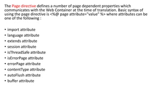 The Page directive defines a number of page dependent properties which
communicates with the Web Container at the time of translation. Basic syntax of
using the page directive is <%@ page attribute="value" %> where attributes can be
one of the following :
• import attribute
• language attribute
• extends attribute
• session attribute
• isThreadSafe attribute
• isErrorPage attribute
• errorPage attribute
• contentType attribute
• autoFlush attribute
• buffer attribute
 
