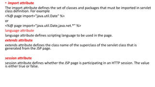 • import attribute
The import attribute defines the set of classes and packages that must be imported in servlet
class definition. For example
<%@ page import="java.util.Date" %>
or
<%@ page import="java.util.Date,java.net.*" %>
language attribute
language attribute defines scripting language to be used in the page.
extends attribute
extends attribute defines the class name of the superclass of the servlet class that is
generated from the JSP page.
session attribute
session attribute defines whether the JSP page is participating in an HTTP session. The value
is either true or false.
 