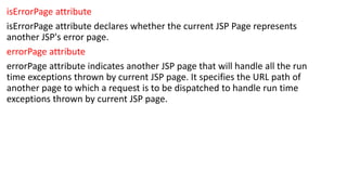 isErrorPage attribute
isErrorPage attribute declares whether the current JSP Page represents
another JSP's error page.
errorPage attribute
errorPage attribute indicates another JSP page that will handle all the run
time exceptions thrown by current JSP page. It specifies the URL path of
another page to which a request is to be dispatched to handle run time
exceptions thrown by current JSP page.
 