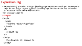 Expression Tag
• Expression Tag is used to print out java language expression that is put between the
tags. An expression tag can hold any java language expression that can be used as
an argument to the out.print() method.
<%= JavaExpression %>
Example:
<html>
<head>
<title>My First JSP Page</title>
</head>
<%
int count = 0;
%>
<body>
Page Count is <%= ++count %>
</body>
 