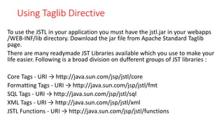 Using Taglib Directive
To use the JSTL in your application you must have the jstl.jar in your webapps
/WEB-INF/lib directory. Download the jar file from Apache Standard Taglib
page.
There are many readymade JST Libraries available which you use to make your
life easier. Following is a broad division on dufferent groups of JST libraries :
Core Tags - URI → http://java.sun.com/jsp/jstl/core
Formatting Tags - URI → http://java.sun.com/jsp/jstl/fmt
SQL Tags - URI → http://java.sun.com/jsp/jstl/sql
XML Tags - URI → http://java.sun.com/jsp/jstl/xml
JSTL Functions - URI → http://java.sun.com/jsp/jstl/functions
 