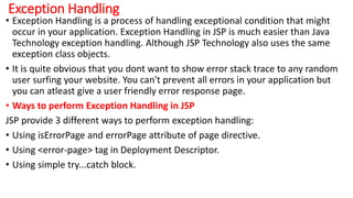 Exception Handling
• Exception Handling is a process of handling exceptional condition that might
occur in your application. Exception Handling in JSP is much easier than Java
Technology exception handling. Although JSP Technology also uses the same
exception class objects.
• It is quite obvious that you dont want to show error stack trace to any random
user surfing your website. You can't prevent all errors in your application but
you can atleast give a user friendly error response page.
• Ways to perform Exception Handling in JSP
JSP provide 3 different ways to perform exception handling:
• Using isErrorPage and errorPage attribute of page directive.
• Using <error-page> tag in Deployment Descriptor.
• Using simple try...catch block.
 
