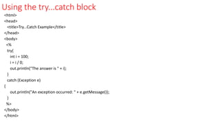 Using the try...catch block
<html>
<head>
<title>Try...Catch Example</title>
</head>
<body>
<%
try{
int i = 100;
i = i / 0;
out.println("The answer is " + i);
}
catch (Exception e)
{
out.println("An exception occurred: " + e.getMessage());
}
%>
</body>
</html>
 