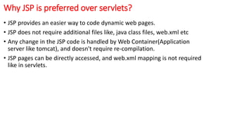 Why JSP is preferred over servlets?
• JSP provides an easier way to code dynamic web pages.
• JSP does not require additional files like, java class files, web.xml etc
• Any change in the JSP code is handled by Web Container(Application
server like tomcat), and doesn't require re-compilation.
• JSP pages can be directly accessed, and web.xml mapping is not required
like in servlets.
 