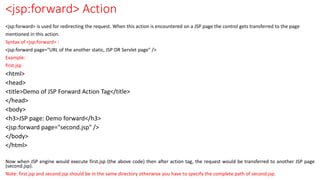 <jsp:forward> Action
<jsp:forward> is used for redirecting the request. When this action is encountered on a JSP page the control gets transferred to the page
mentioned in this action.
Syntax of <jsp:forward> :
<jsp:forward page="URL of the another static, JSP OR Servlet page" />
Example:
first.jsp
<html>
<head>
<title>Demo of JSP Forward Action Tag</title>
</head>
<body>
<h3>JSP page: Demo forward</h3>
<jsp:forward page="second.jsp" />
</body>
</html>
Now when JSP engine would execute first.jsp (the above code) then after action tag, the request would be transferred to another JSP page
(second.jsp).
Note: first.jsp and second.jsp should be in the same directory otherwise you have to specify the complete path of second.jsp.
 