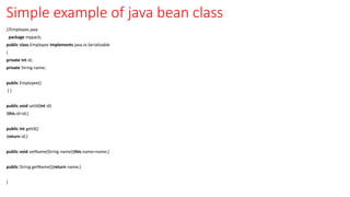 Simple example of java bean class
//Employee.java
package mypack;
public class Employee implements java.io.Serializable
{
private int id;
private String name;
public Employee()
{ }
public void setId(int id)
{this.id=id;}
public int getId()
{return id;}
public void setName(String name){this.name=name;}
public String getName(){return name;}
}
 