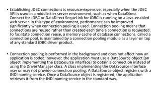 • Establishing JDBC connections is resource-expensive, especially when the JDBC
API is used in a middle-tier server environment, such as when DataDirect
Connect for JDBC or DataDirect SequeLink for JDBC is running on a Java-enabled
web server. In this type of environment, performance can be improved
significantly when connection pooling is used. Connection pooling means that
connections are reused rather than created each time a connection is requested.
To facilitate connection reuse, a memory cache of database connections, called a
connection pool, is maintained by a connection pooling module as a layer on top
of any standard JDBC driver product.
• Connection pooling is performed in the background and does not affect how an
application is coded; however, the application must use a DataSource object (an
object implementing the DataSource interface) to obtain a connection instead of
using the DriverManager class. A class implementing the DataSource interface
may or may not provide connection pooling. A DataSource object registers with a
JNDI naming service. Once a DataSource object is registered, the application
retrieves it from the JNDI naming service in the standard way.
 