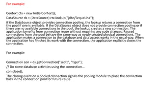 For example:
Context ctx = new InitialContext();
DataSource ds = (DataSource) ctx.lookup("jdbc/SequeLink");
If the DataSource object provides connection pooling, the lookup returns a connection from
the pool if one is available. If the DataSource object does not provide connection pooling or if
there are no available connections in the pool, the lookup creates a new connection. The
application benefits from connection reuse without requiring any code changes. Reused
connections from the pool behave the same way as newly created physical connections. The
application makes a connection to the database and data access works in the usual way. When
the application has finished its work with the connection, the application explicitly closes the
connection.
For example:
Connection con = ds.getConnection("scott", "tiger");
// Do some database activities using the connection...
con.close();
The closing event on a pooled connection signals the pooling module to place the connection
back in the connection pool for future reuse.
 