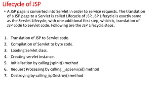 Lifecycle of JSP
• A JSP page is converted into Servlet in order to service requests. The translation
of a JSP page to a Servlet is called Lifecycle of JSP. JSP Lifecycle is exactly same
as the Servlet Lifecycle, with one additional first step, which is, translation of
JSP code to Servlet code. Following are the JSP Lifecycle steps:
1. Translation of JSP to Servlet code.
2. Compilation of Servlet to byte code.
3. Loading Servlet class.
4. Creating servlet instance.
5. Initialization by calling jspInit() method
6. Request Processing by calling _jspService() method
7. Destroying by calling jspDestroy() method
 