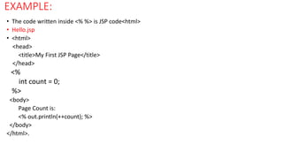 EXAMPLE:
• The code written inside <% %> is JSP code<html>
• Hello.jsp
• <html>
<head>
<title>My First JSP Page</title>
</head>
<%
int count = 0;
%>
<body>
Page Count is:
<% out.println(++count); %>
</body>
</html>.
 