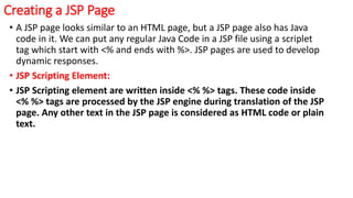 Creating a JSP Page
• A JSP page looks similar to an HTML page, but a JSP page also has Java
code in it. We can put any regular Java Code in a JSP file using a scriplet
tag which start with <% and ends with %>. JSP pages are used to develop
dynamic responses.
• JSP Scripting Element:
• JSP Scripting element are written inside <% %> tags. These code inside
<% %> tags are processed by the JSP engine during translation of the JSP
page. Any other text in the JSP page is considered as HTML code or plain
text.
 