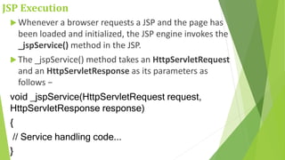 JSP Execution
 Whenever a browser requests a JSP and the page has
been loaded and initialized, the JSP engine invokes the
_jspService() method in the JSP.
 The _jspService() method takes an HttpServletRequest
and an HttpServletResponse as its parameters as
follows −
void _jspService(HttpServletRequest request,
HttpServletResponse response)
{
// Service handling code...
}
 