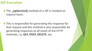JSP Execution
 The _jspService() method of a JSP is invoked on
request basis.
 This is responsible for generating the response for
that request and this method is also responsible for
generating responses to all seven of the HTTP
methods, i.e, GET, POST, DELETE, etc.
 