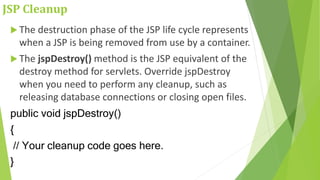 JSP Cleanup
 The destruction phase of the JSP life cycle represents
when a JSP is being removed from use by a container.
 The jspDestroy() method is the JSP equivalent of the
destroy method for servlets. Override jspDestroy
when you need to perform any cleanup, such as
releasing database connections or closing open files.
public void jspDestroy()
{
// Your cleanup code goes here.
}
 