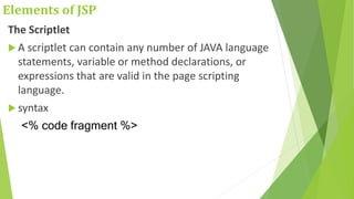 Elements of JSP
The Scriptlet
 A scriptlet can contain any number of JAVA language
statements, variable or method declarations, or
expressions that are valid in the page scripting
language.
 syntax
<% code fragment %>
 