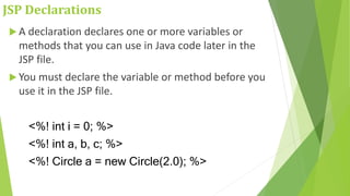 JSP Declarations
 A declaration declares one or more variables or
methods that you can use in Java code later in the
JSP file.
 You must declare the variable or method before you
use it in the JSP file.
<%! int i = 0; %>
<%! int a, b, c; %>
<%! Circle a = new Circle(2.0); %>
 