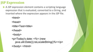 JSP Expression
 A JSP expression element contains a scripting language
expression that is evaluated, converted to a String, and
inserted where the expression appears in the JSP file.
<html>
<head>
<title>Test</title>
</head>
<body>
<p>Today's date: <%= (new
java.util.Date()).toLocaleString()%></p>
</body> </html>
 