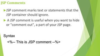 JSP Comments
JSP comment marks text or statements that the
JSP container should ignore.
 A JSP comment is useful when you want to hide
or "comment out", a part of your JSP page.
Syntax
<%-- This is JSP comment --%>
 