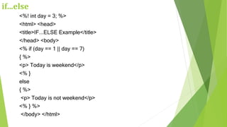 if...else
<%! int day = 3; %>
<html> <head>
<title>IF...ELSE Example</title>
</head> <body>
<% if (day == 1 || day == 7)
{ %>
<p> Today is weekend</p>
<% }
else
{ %>
<p> Today is not weekend</p>
<% } %>
</body> </html>
 