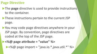 Page Directive
The page directive is used to provide instructions
to the container.
These instructions pertain to the current JSP
page.
You may code page directives anywhere in your
JSP page. By convention, page directives are
coded at the top of the JSP page.
<%@ page attribute = "value" %>
<%@ page import = "java.io.*,java.util.*" %>
 