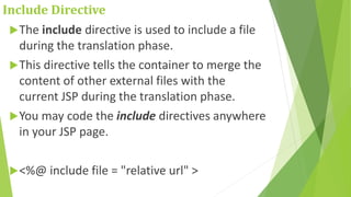 Include Directive
The include directive is used to include a file
during the translation phase.
This directive tells the container to merge the
content of other external files with the
current JSP during the translation phase.
You may code the include directives anywhere
in your JSP page.
<%@ include file = "relative url" >
 