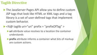 Taglib Directive
 The JavaServer Pages API allow you to define custom
JSP tags that look like HTML or XML tags and a tag
library is a set of user-defined tags that implement
custom behavior.
 <%@ taglib uri="uri" prefix = "prefixOfTag" >
uri attribute value resolves to a location the container
understands
prefix attribute informs a container what bits of markup
are custom actions.
 