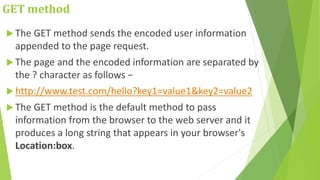GET method
 The GET method sends the encoded user information
appended to the page request.
 The page and the encoded information are separated by
the ? character as follows −
 http://www.test.com/hello?key1=value1&key2=value2
 The GET method is the default method to pass
information from the browser to the web server and it
produces a long string that appears in your browser's
Location:box.
 