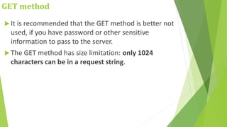GET method
 It is recommended that the GET method is better not
used, if you have password or other sensitive
information to pass to the server.
 The GET method has size limitation: only 1024
characters can be in a request string.
 