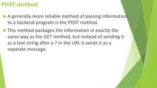 POST method
 A generally more reliable method of passing information
to a backend program is the POST method.
 This method packages the information in exactly the
same way as the GET method, but instead of sending it
as a text string after a ? in the URL it sends it as a
separate message.
 