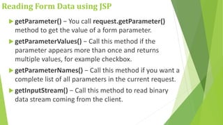 Reading Form Data using JSP
 getParameter() − You call request.getParameter()
method to get the value of a form parameter.
 getParameterValues() − Call this method if the
parameter appears more than once and returns
multiple values, for example checkbox.
 getParameterNames() − Call this method if you want a
complete list of all parameters in the current request.
 getInputStream() − Call this method to read binary
data stream coming from the client.
 