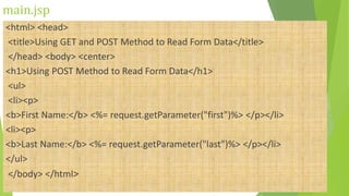 main.jsp
<html> <head>
<title>Using GET and POST Method to Read Form Data</title>
</head> <body> <center>
<h1>Using POST Method to Read Form Data</h1>
<ul>
<li><p>
<b>First Name:</b> <%= request.getParameter("first")%> </p></li>
<li><p>
<b>Last Name:</b> <%= request.getParameter("last")%> </p></li>
</ul>
</body> </html>
 