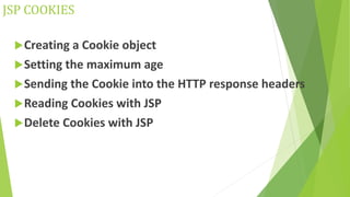 JSP COOKIES
Creating a Cookie object
Setting the maximum age
Sending the Cookie into the HTTP response headers
Reading Cookies with JSP
Delete Cookies with JSP
 